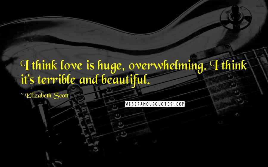 Elizabeth Scott Quotes: I think love is huge, overwhelming. I think it's terrible and beautiful.