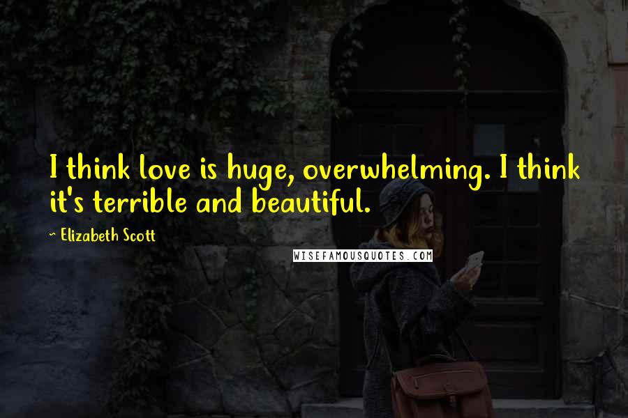 Elizabeth Scott Quotes: I think love is huge, overwhelming. I think it's terrible and beautiful.