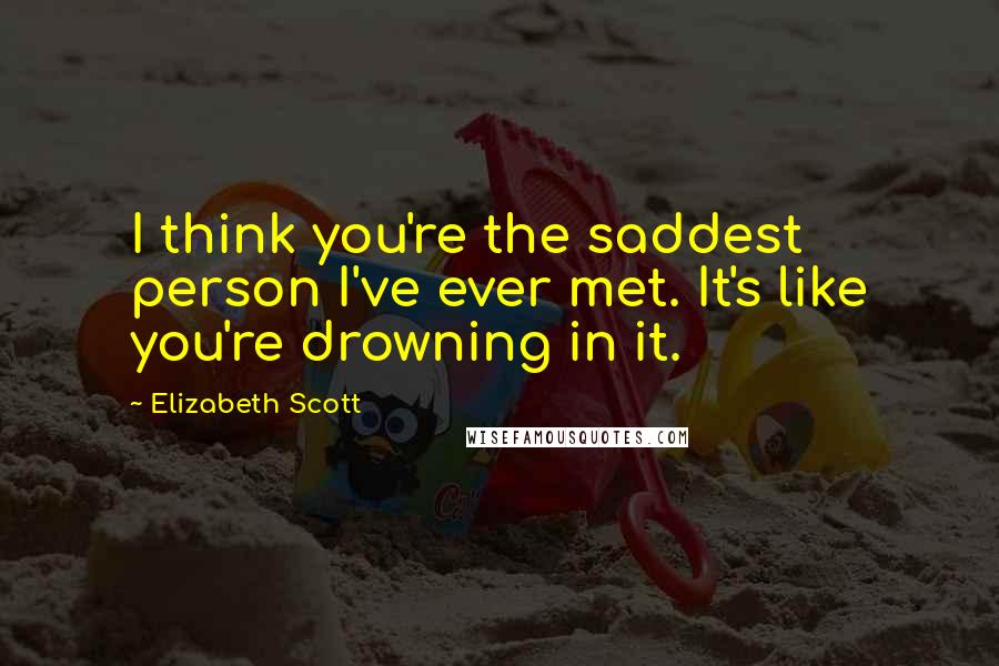 Elizabeth Scott Quotes: I think you're the saddest person I've ever met. It's like you're drowning in it.