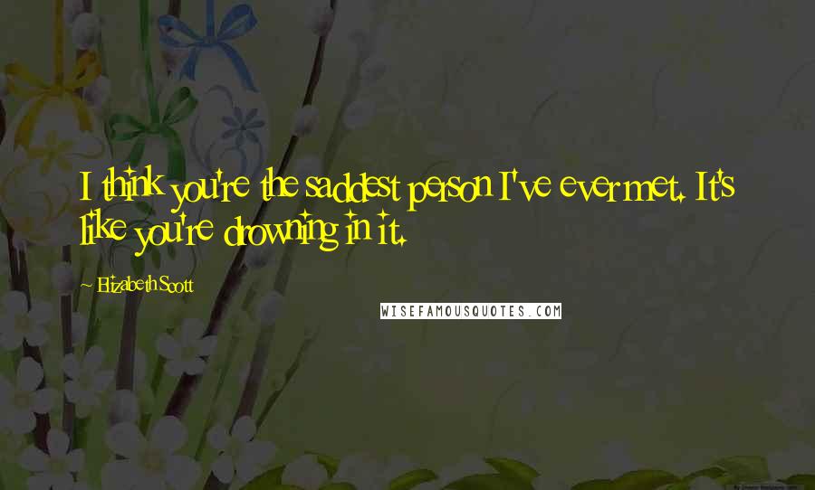 Elizabeth Scott Quotes: I think you're the saddest person I've ever met. It's like you're drowning in it.
