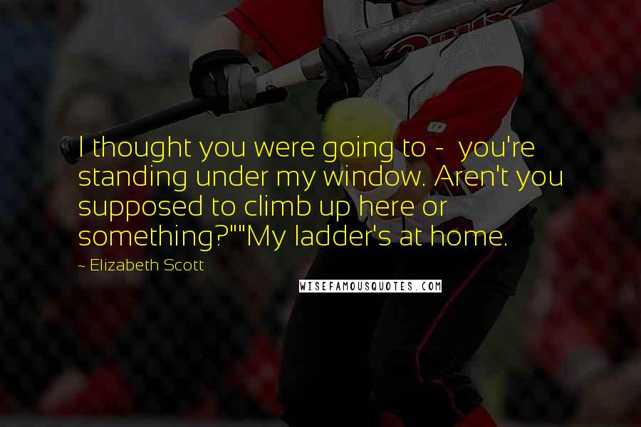 Elizabeth Scott Quotes: I thought you were going to -  you're standing under my window. Aren't you supposed to climb up here or something?""My ladder's at home.