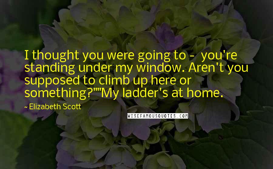 Elizabeth Scott Quotes: I thought you were going to -  you're standing under my window. Aren't you supposed to climb up here or something?""My ladder's at home.