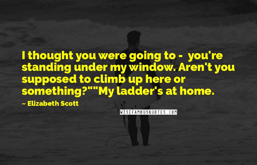 Elizabeth Scott Quotes: I thought you were going to -  you're standing under my window. Aren't you supposed to climb up here or something?""My ladder's at home.