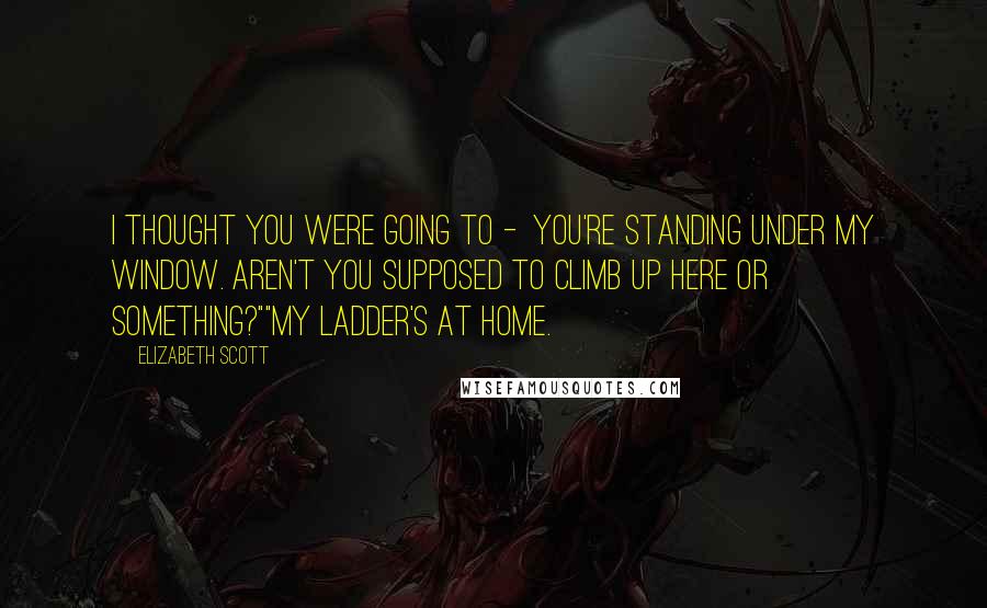 Elizabeth Scott Quotes: I thought you were going to -  you're standing under my window. Aren't you supposed to climb up here or something?""My ladder's at home.