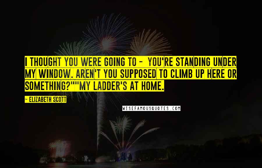 Elizabeth Scott Quotes: I thought you were going to -  you're standing under my window. Aren't you supposed to climb up here or something?""My ladder's at home.
