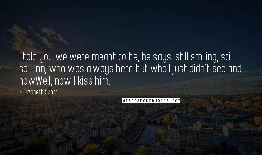 Elizabeth Scott Quotes: I told you we were meant to be, he says, still smiling, still so Finn, who was always here but who I just didn't see and nowWell, now I kiss him.