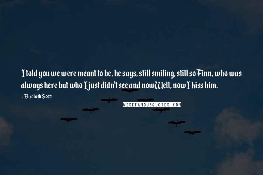 Elizabeth Scott Quotes: I told you we were meant to be, he says, still smiling, still so Finn, who was always here but who I just didn't see and nowWell, now I kiss him.