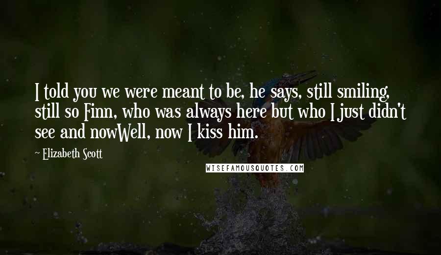 Elizabeth Scott Quotes: I told you we were meant to be, he says, still smiling, still so Finn, who was always here but who I just didn't see and nowWell, now I kiss him.