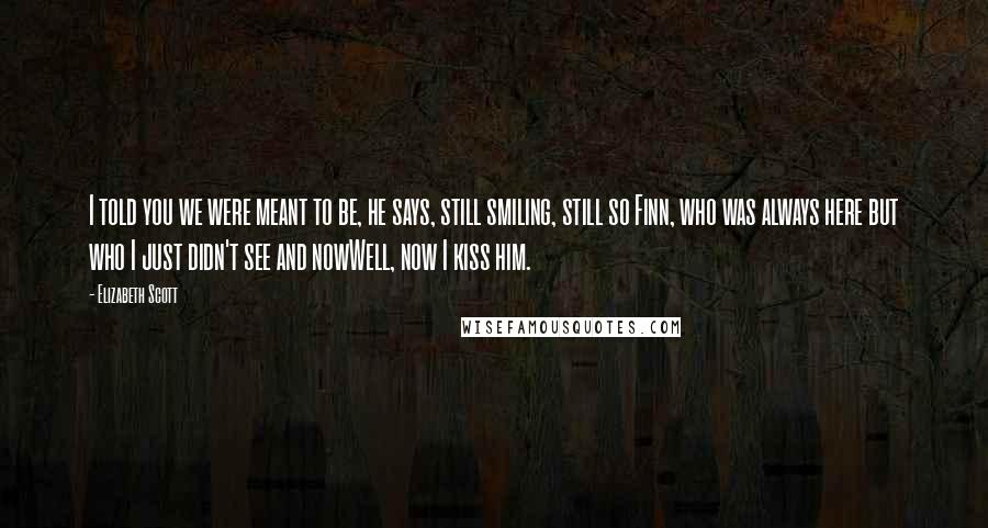 Elizabeth Scott Quotes: I told you we were meant to be, he says, still smiling, still so Finn, who was always here but who I just didn't see and nowWell, now I kiss him.