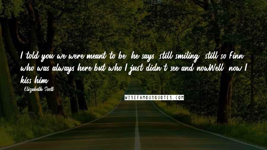 Elizabeth Scott Quotes: I told you we were meant to be, he says, still smiling, still so Finn, who was always here but who I just didn't see and nowWell, now I kiss him.