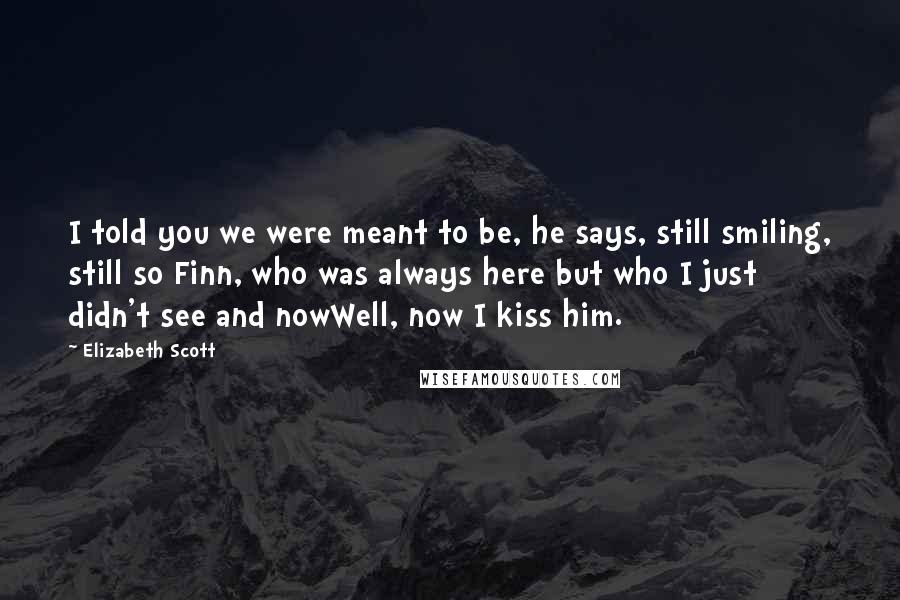 Elizabeth Scott Quotes: I told you we were meant to be, he says, still smiling, still so Finn, who was always here but who I just didn't see and nowWell, now I kiss him.