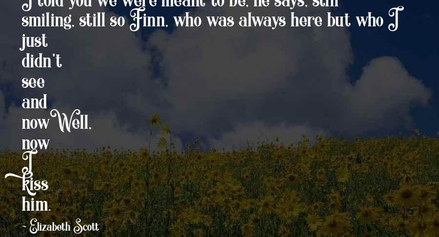 Elizabeth Scott Quotes: I told you we were meant to be, he says, still smiling, still so Finn, who was always here but who I just didn't see and nowWell, now I kiss him.