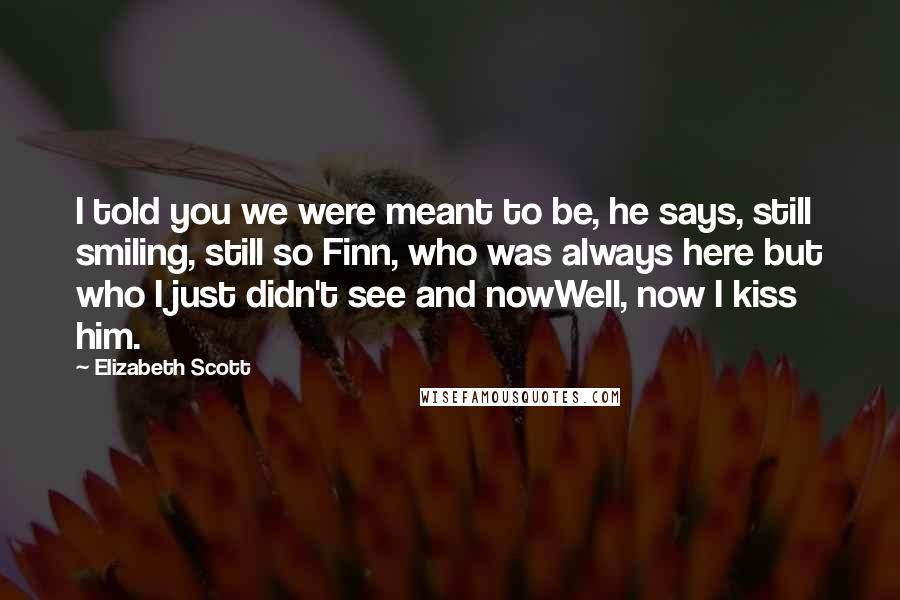 Elizabeth Scott Quotes: I told you we were meant to be, he says, still smiling, still so Finn, who was always here but who I just didn't see and nowWell, now I kiss him.