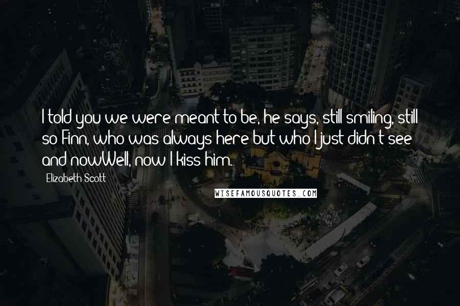 Elizabeth Scott Quotes: I told you we were meant to be, he says, still smiling, still so Finn, who was always here but who I just didn't see and nowWell, now I kiss him.