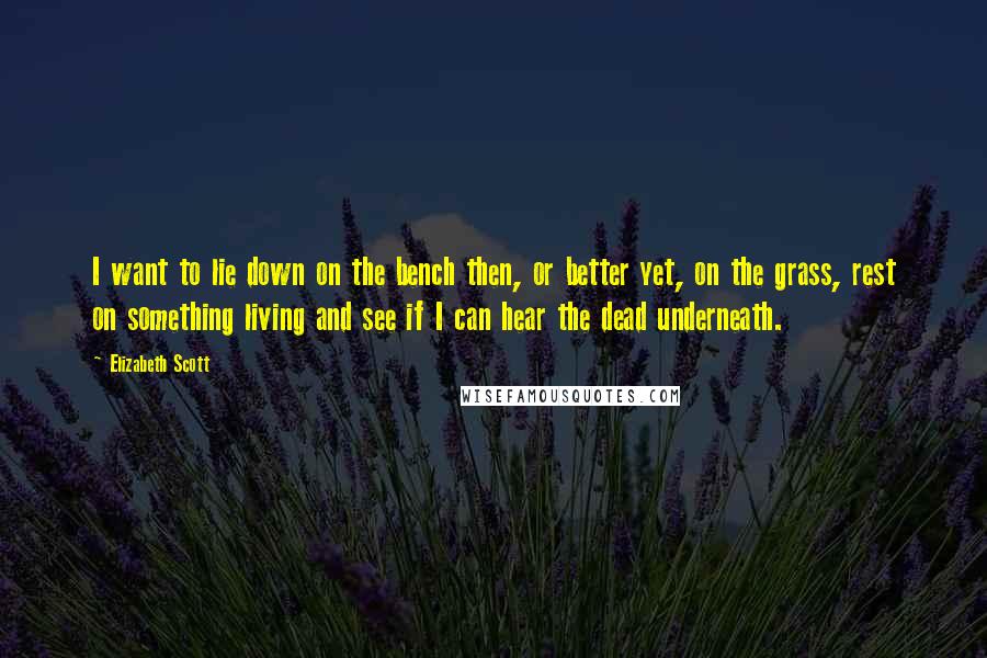 Elizabeth Scott Quotes: I want to lie down on the bench then, or better yet, on the grass, rest on something living and see if I can hear the dead underneath.