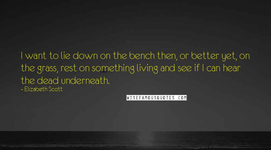 Elizabeth Scott Quotes: I want to lie down on the bench then, or better yet, on the grass, rest on something living and see if I can hear the dead underneath.