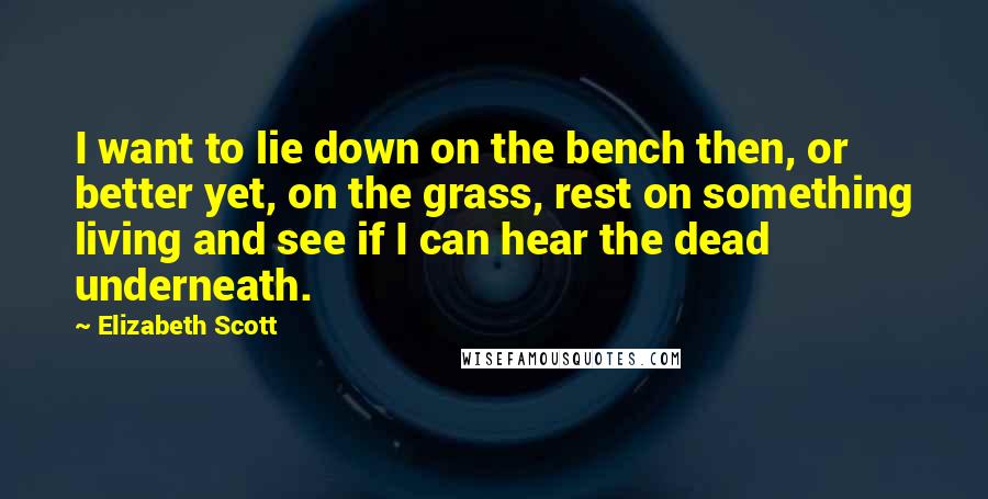 Elizabeth Scott Quotes: I want to lie down on the bench then, or better yet, on the grass, rest on something living and see if I can hear the dead underneath.