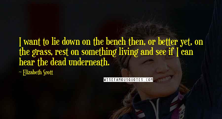 Elizabeth Scott Quotes: I want to lie down on the bench then, or better yet, on the grass, rest on something living and see if I can hear the dead underneath.