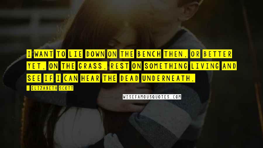 Elizabeth Scott Quotes: I want to lie down on the bench then, or better yet, on the grass, rest on something living and see if I can hear the dead underneath.