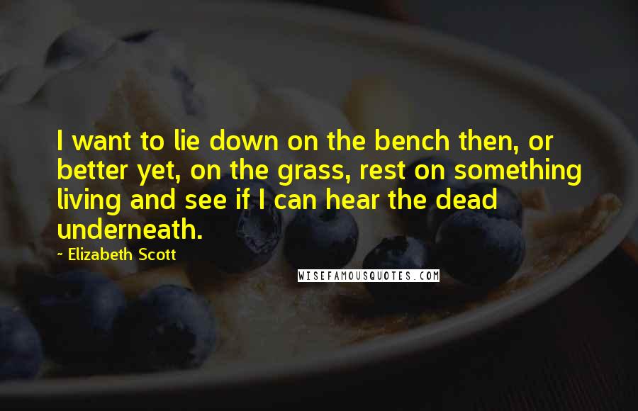 Elizabeth Scott Quotes: I want to lie down on the bench then, or better yet, on the grass, rest on something living and see if I can hear the dead underneath.