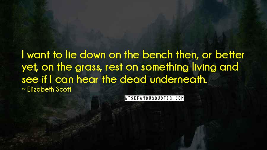 Elizabeth Scott Quotes: I want to lie down on the bench then, or better yet, on the grass, rest on something living and see if I can hear the dead underneath.