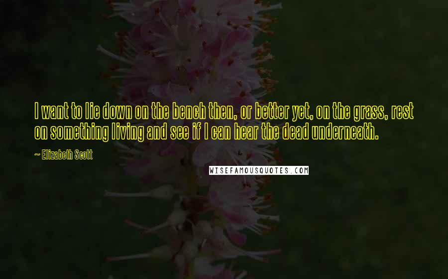 Elizabeth Scott Quotes: I want to lie down on the bench then, or better yet, on the grass, rest on something living and see if I can hear the dead underneath.