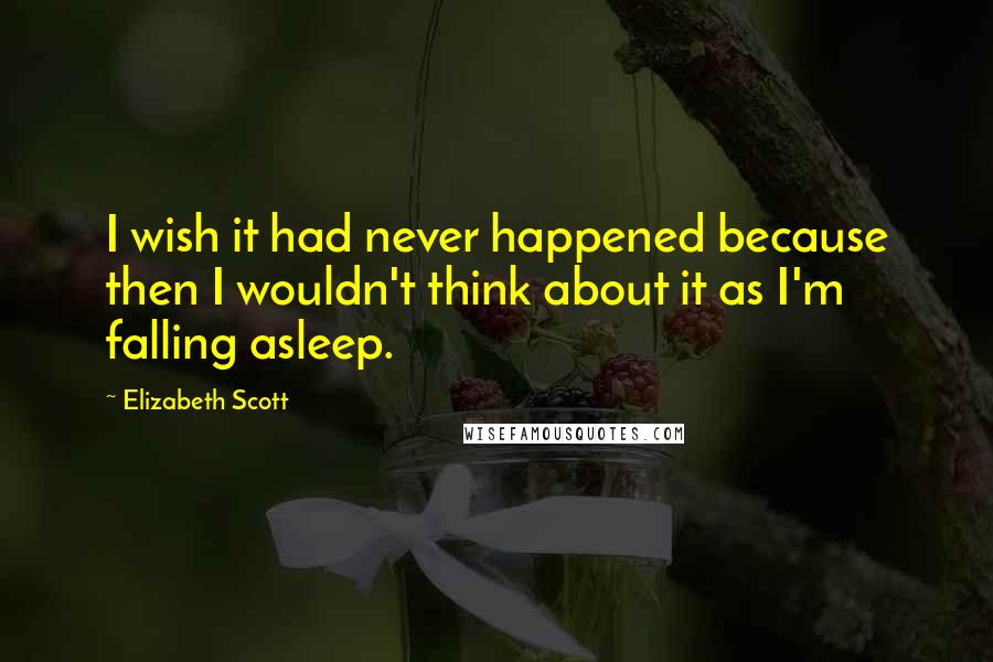 Elizabeth Scott Quotes: I wish it had never happened because then I wouldn't think about it as I'm falling asleep.