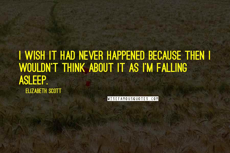 Elizabeth Scott Quotes: I wish it had never happened because then I wouldn't think about it as I'm falling asleep.