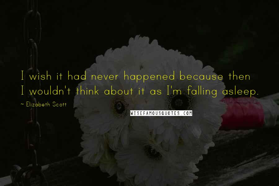 Elizabeth Scott Quotes: I wish it had never happened because then I wouldn't think about it as I'm falling asleep.