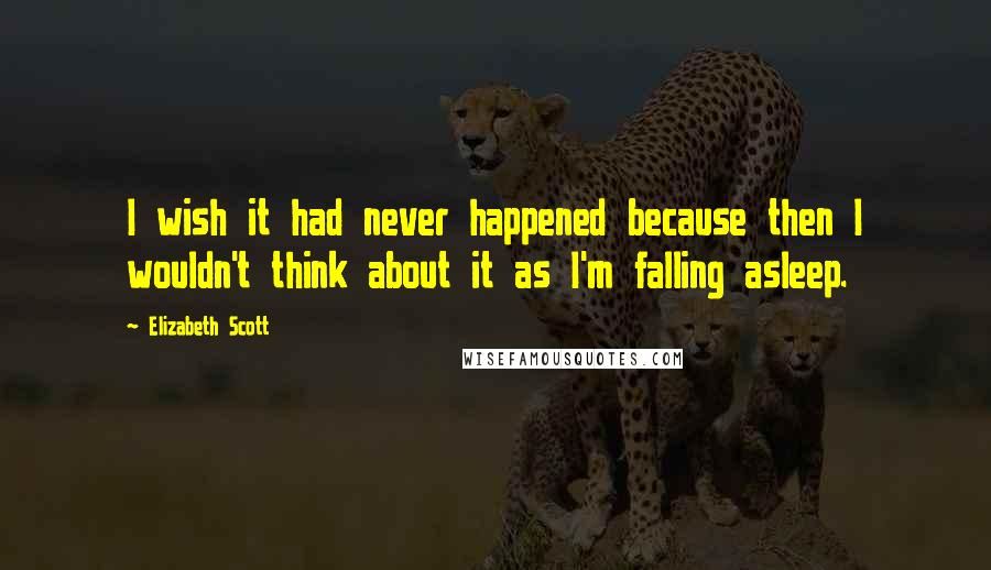 Elizabeth Scott Quotes: I wish it had never happened because then I wouldn't think about it as I'm falling asleep.