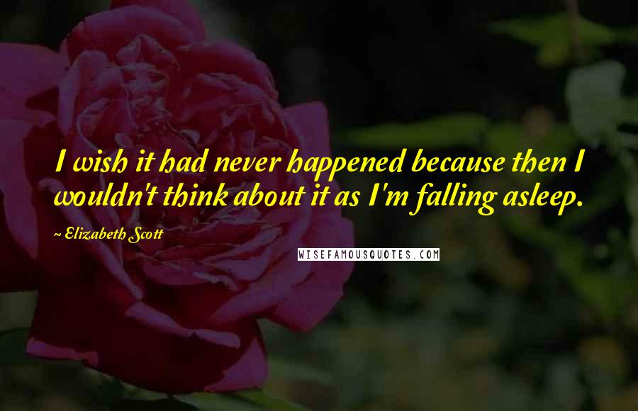 Elizabeth Scott Quotes: I wish it had never happened because then I wouldn't think about it as I'm falling asleep.