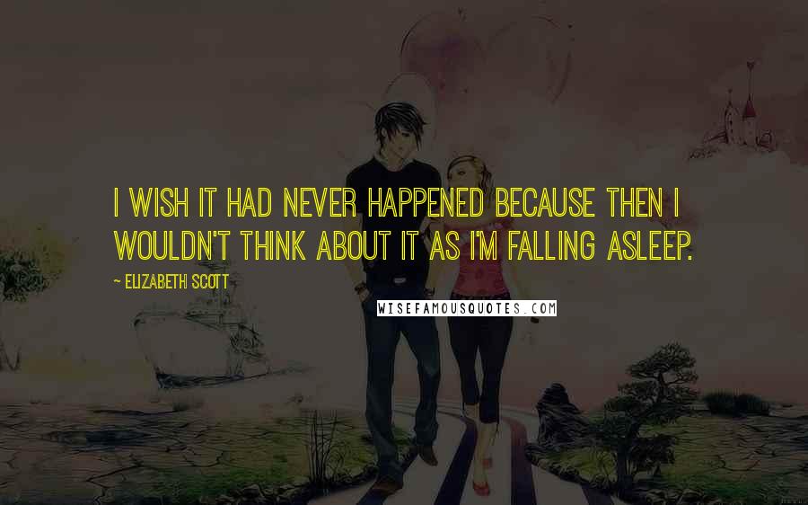 Elizabeth Scott Quotes: I wish it had never happened because then I wouldn't think about it as I'm falling asleep.