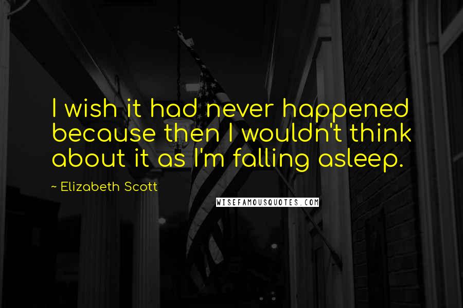 Elizabeth Scott Quotes: I wish it had never happened because then I wouldn't think about it as I'm falling asleep.