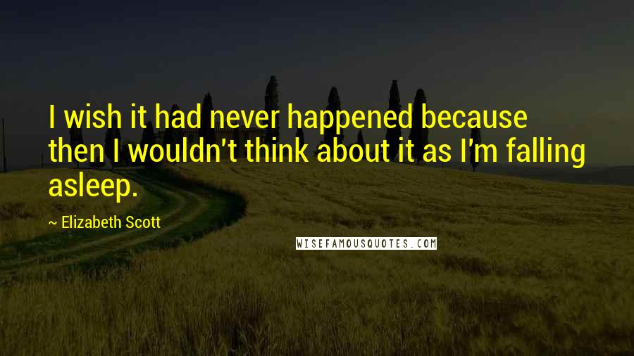 Elizabeth Scott Quotes: I wish it had never happened because then I wouldn't think about it as I'm falling asleep.