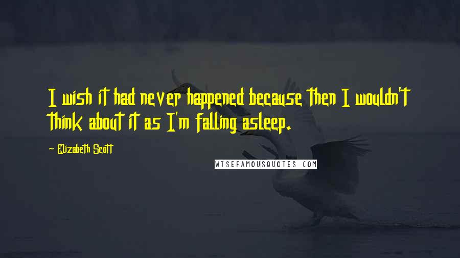 Elizabeth Scott Quotes: I wish it had never happened because then I wouldn't think about it as I'm falling asleep.