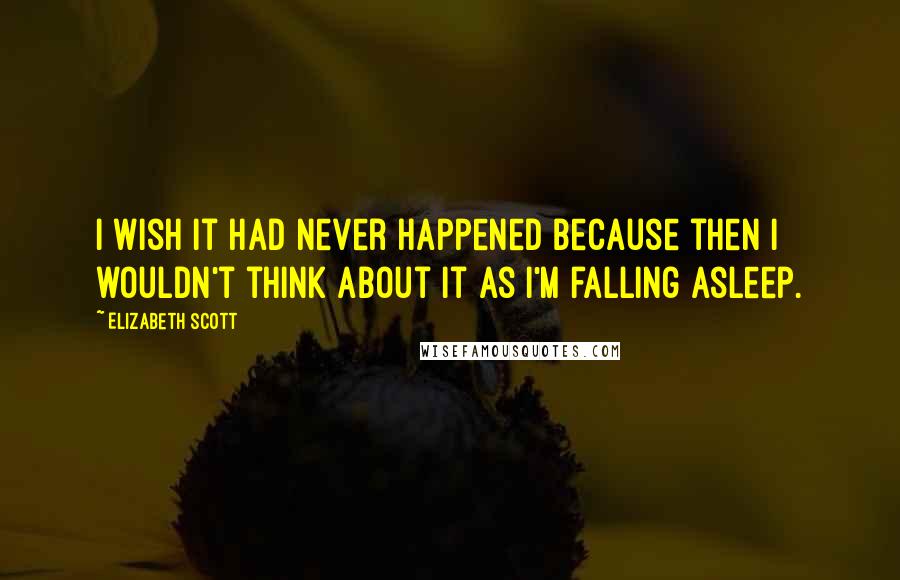 Elizabeth Scott Quotes: I wish it had never happened because then I wouldn't think about it as I'm falling asleep.