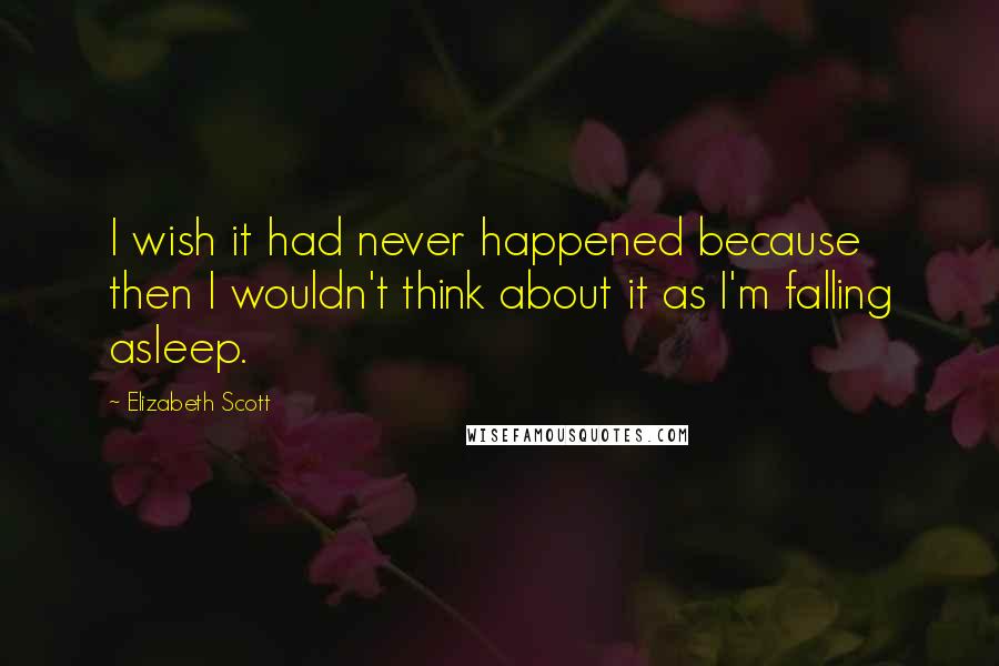 Elizabeth Scott Quotes: I wish it had never happened because then I wouldn't think about it as I'm falling asleep.