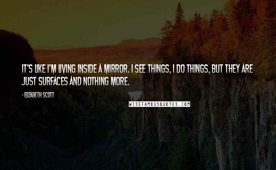 Elizabeth Scott Quotes: It's like I'm living inside a mirror. I see things, I do things, but they are just surfaces and nothing more.
