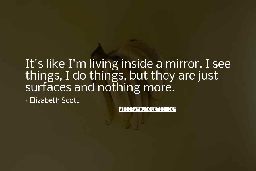 Elizabeth Scott Quotes: It's like I'm living inside a mirror. I see things, I do things, but they are just surfaces and nothing more.