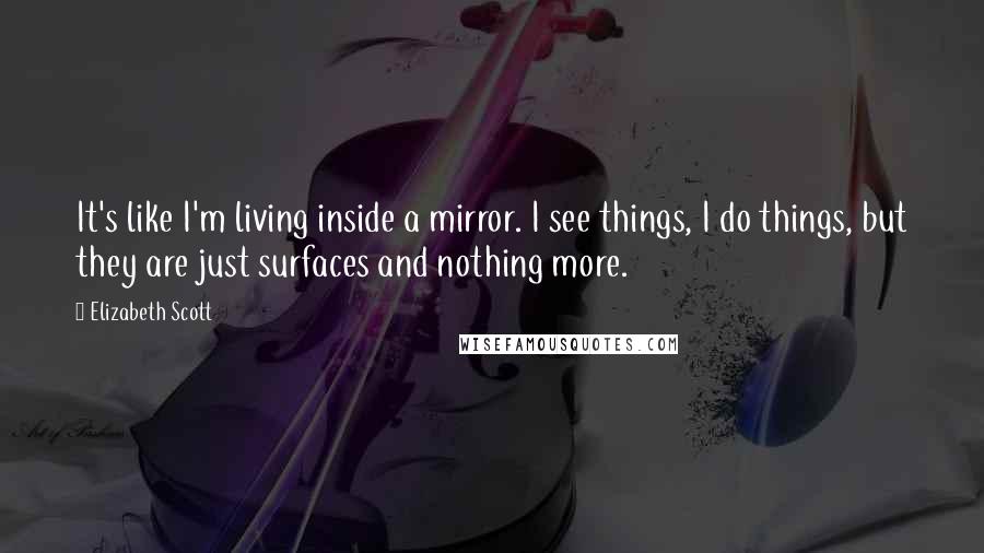Elizabeth Scott Quotes: It's like I'm living inside a mirror. I see things, I do things, but they are just surfaces and nothing more.