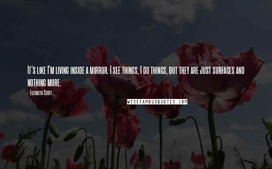 Elizabeth Scott Quotes: It's like I'm living inside a mirror. I see things, I do things, but they are just surfaces and nothing more.