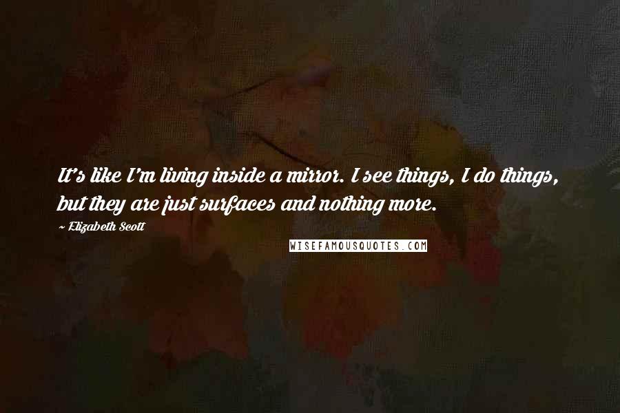 Elizabeth Scott Quotes: It's like I'm living inside a mirror. I see things, I do things, but they are just surfaces and nothing more.