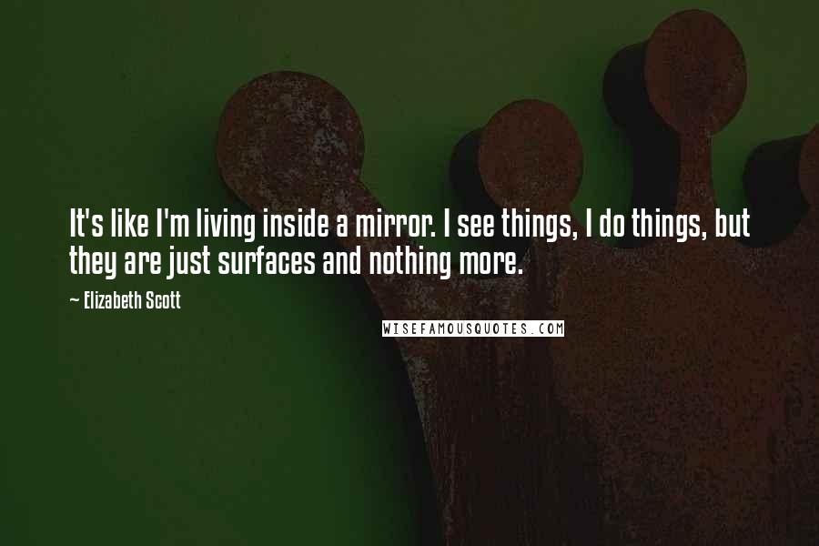 Elizabeth Scott Quotes: It's like I'm living inside a mirror. I see things, I do things, but they are just surfaces and nothing more.