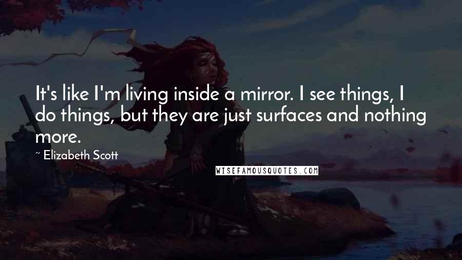 Elizabeth Scott Quotes: It's like I'm living inside a mirror. I see things, I do things, but they are just surfaces and nothing more.