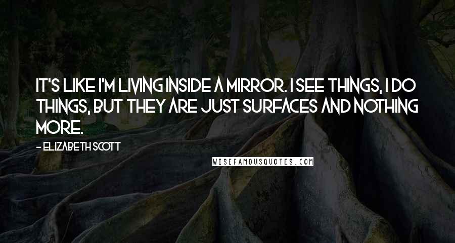 Elizabeth Scott Quotes: It's like I'm living inside a mirror. I see things, I do things, but they are just surfaces and nothing more.