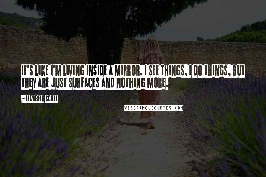Elizabeth Scott Quotes: It's like I'm living inside a mirror. I see things, I do things, but they are just surfaces and nothing more.