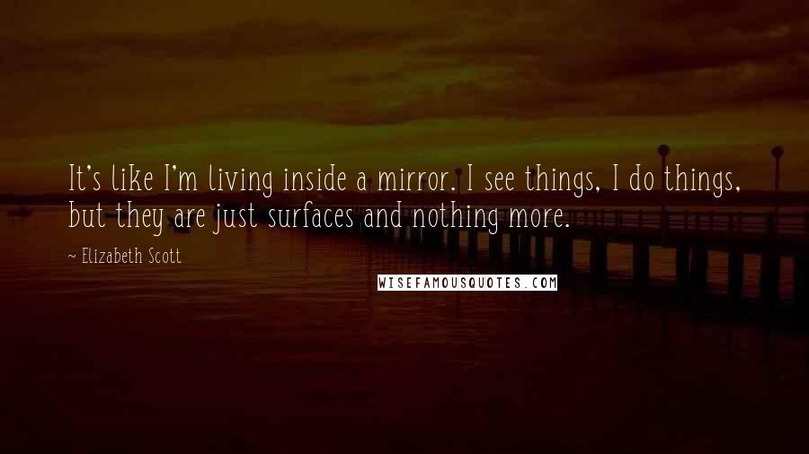 Elizabeth Scott Quotes: It's like I'm living inside a mirror. I see things, I do things, but they are just surfaces and nothing more.