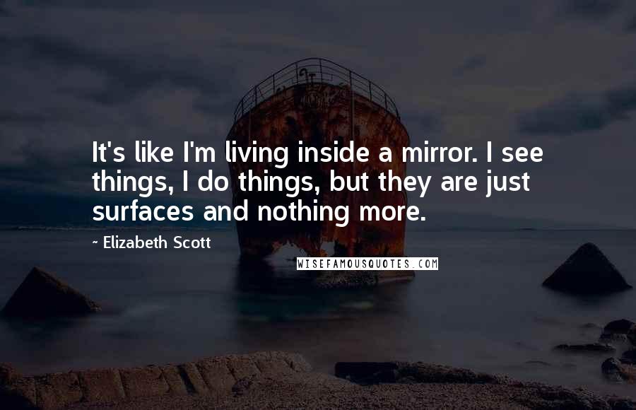 Elizabeth Scott Quotes: It's like I'm living inside a mirror. I see things, I do things, but they are just surfaces and nothing more.