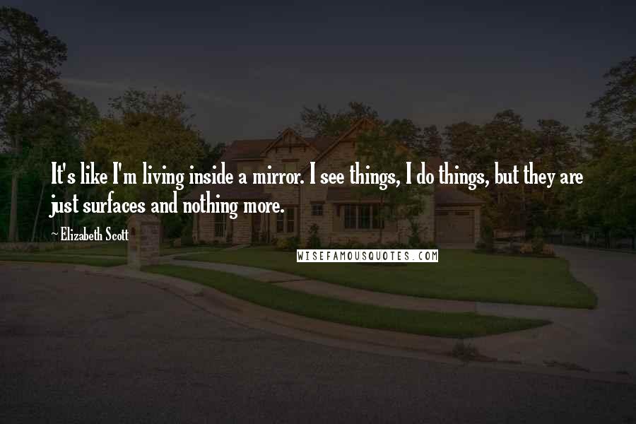 Elizabeth Scott Quotes: It's like I'm living inside a mirror. I see things, I do things, but they are just surfaces and nothing more.