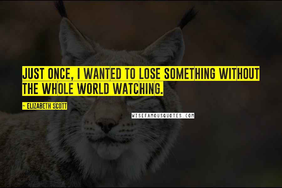 Elizabeth Scott Quotes: Just once, I wanted to lose something without the whole world watching.